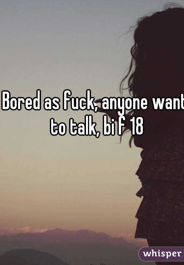Bored as fuck, anyone want to talk, bi f 18