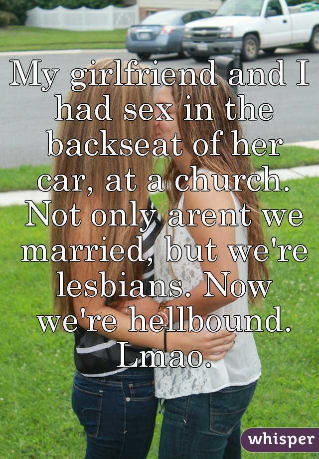 My girlfriend and I had sex in the backseat of her car, at a church. Not only arent we married, but we're lesbians. Now we're hellbound. Lmao.