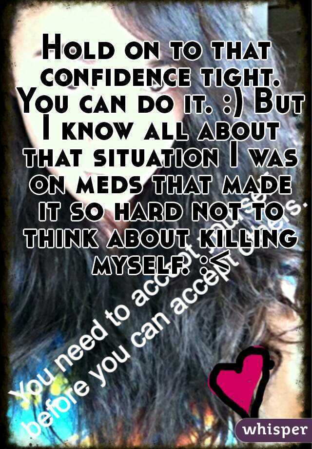 Hold on to that confidence tight. You can do it. :) But I know all about that situation I was on meds that made it so hard not to think about killing myself. :<