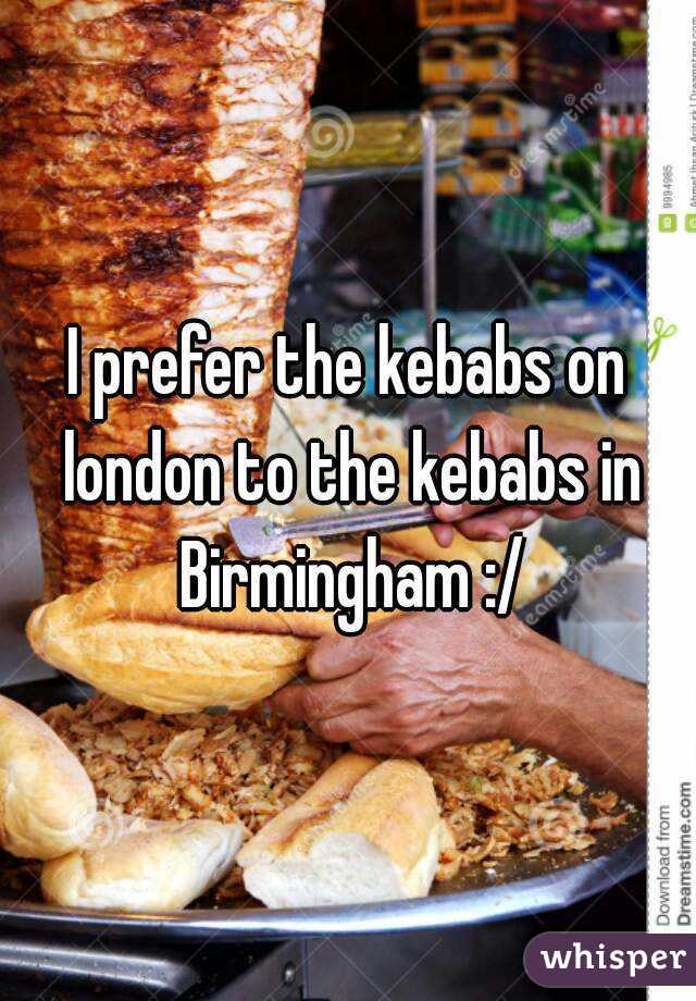 I prefer the kebabs on london to the kebabs in Birmingham :/
