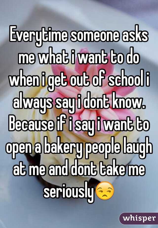 Everytime someone asks me what i want to do when i get out of school i always say i dont know. Because if i say i want to open a bakery people laugh at me and dont take me seriously😒