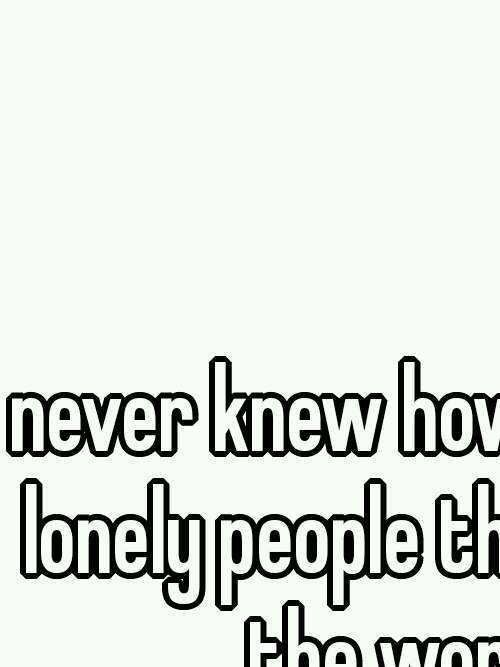 I never knew how many sad lonely people there are in the world. 
Whisper shows it xD