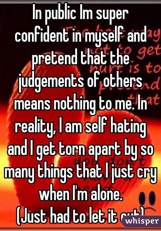 In public Im super confident in myself and pretend that the judgements of others means nothing to me. In reality, I am self hating and I get torn apart by so many things that I just cry when I'm alone. 
(Just had to let it out)