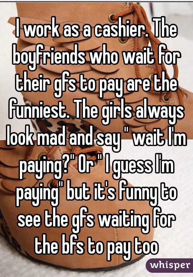 I work as a cashier. The boyfriends who wait for their gfs to pay are the funniest. The girls always look mad and say " wait I'm paying?" Or " I guess I'm paying" but it's funny to see the gfs waiting for the bfs to pay too 