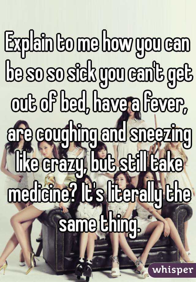 Explain to me how you can be so so sick you can't get out of bed, have a fever, are coughing and sneezing like crazy, but still take medicine? It's literally the same thing.