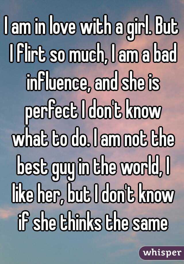 I am in love with a girl. But I flirt so much, I am a bad influence, and she is perfect I don't know what to do. I am not the best guy in the world, I like her, but I don't know if she thinks the same