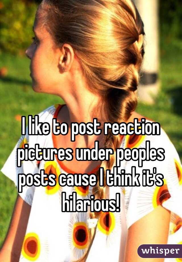 I like to post reaction pictures under peoples posts cause I think it's hilarious!