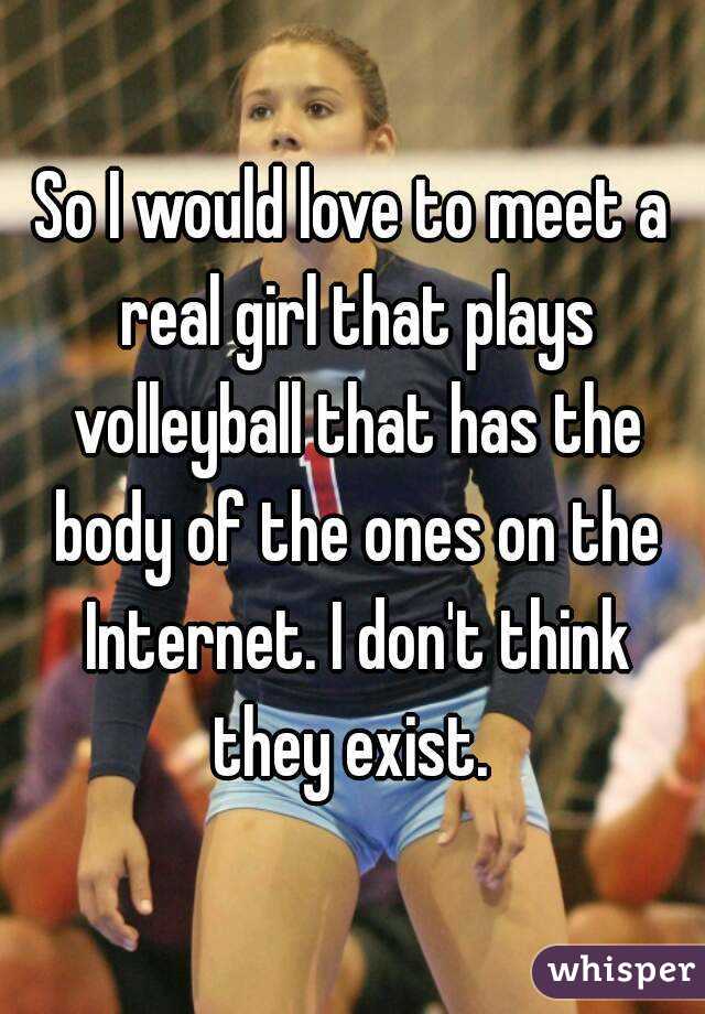 So I would love to meet a real girl that plays volleyball that has the body of the ones on the Internet. I don't think they exist. 