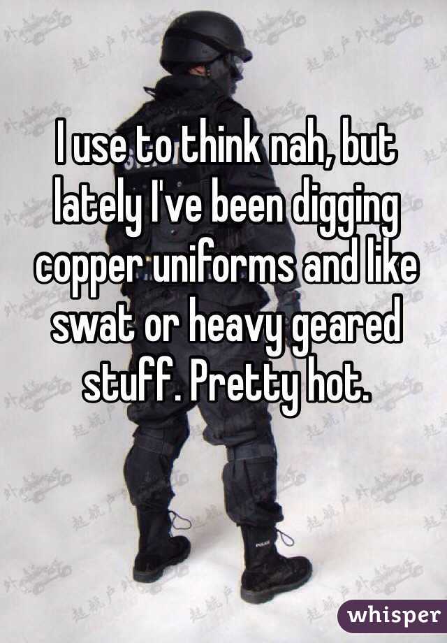 I use to think nah, but lately I've been digging copper uniforms and like swat or heavy geared stuff. Pretty hot.