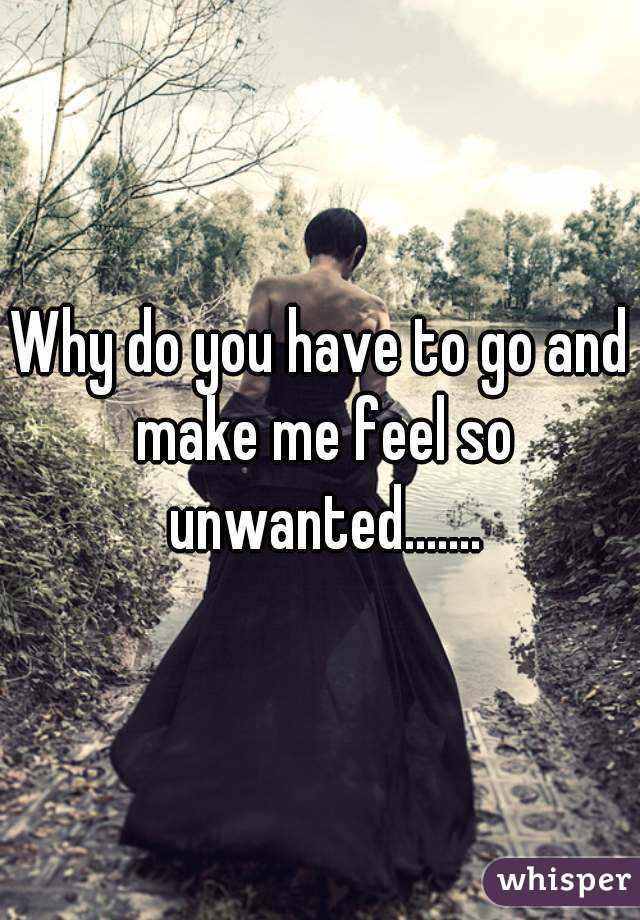 Why do you have to go and make me feel so unwanted.......