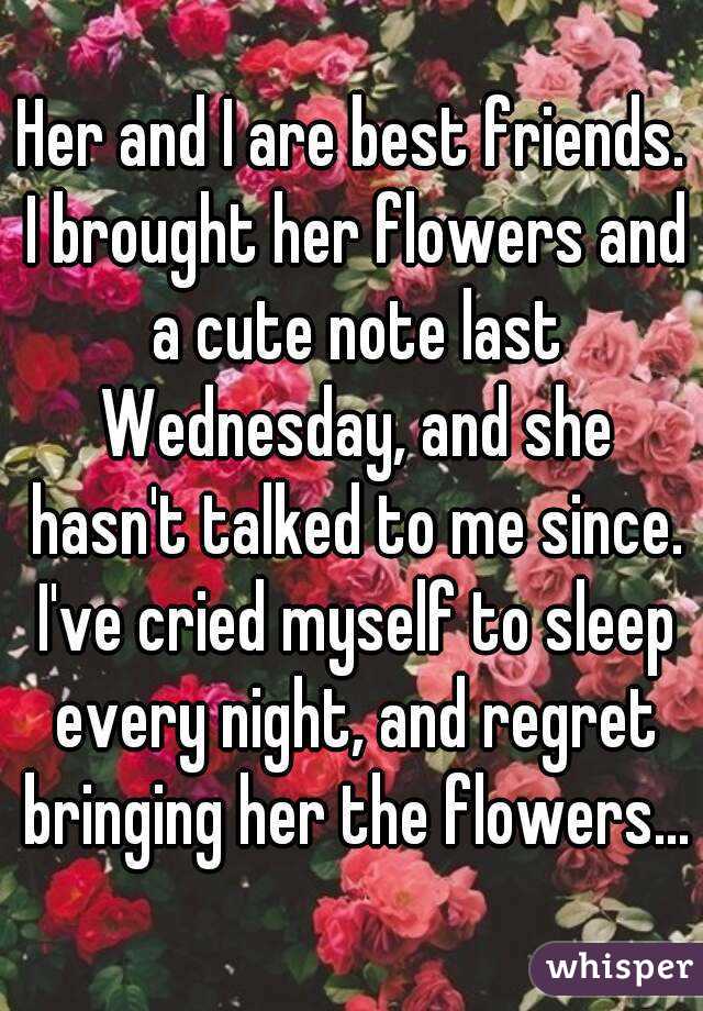 Her and I are best friends. I brought her flowers and a cute note last Wednesday, and she hasn't talked to me since. I've cried myself to sleep every night, and regret bringing her the flowers...