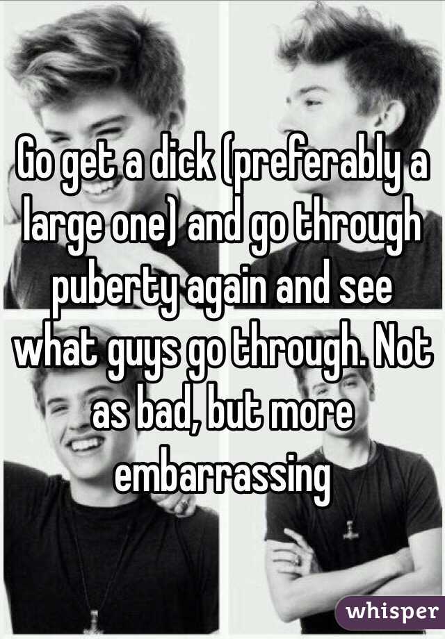 Go get a dick (preferably a large one) and go through puberty again and see what guys go through. Not as bad, but more embarrassing 