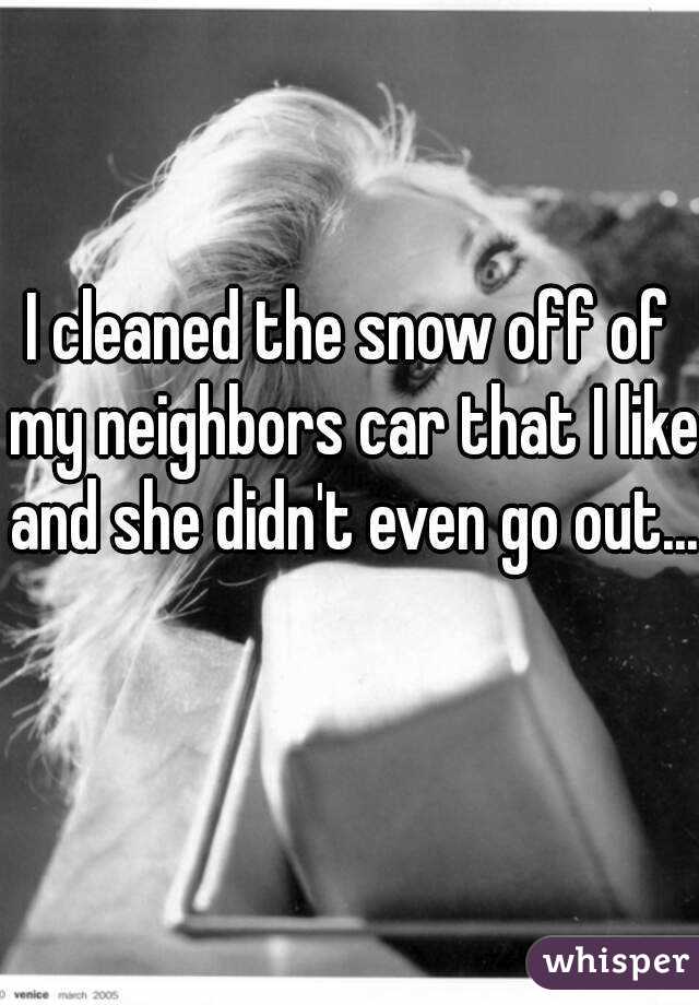 I cleaned the snow off of my neighbors car that I like and she didn't even go out... 