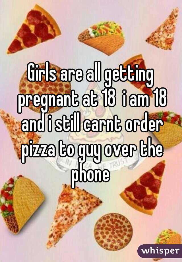 Girls are all getting pregnant at 18  i am 18 and i still carnt order pizza to guy over the phone 