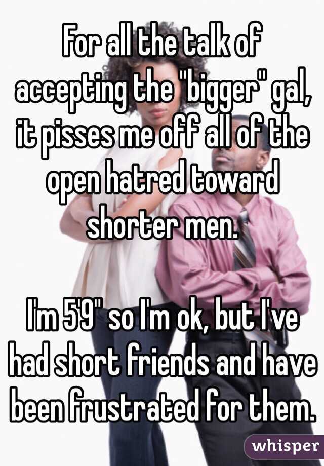 For all the talk of accepting the "bigger" gal, it pisses me off all of the open hatred toward shorter men.

I'm 5'9" so I'm ok, but I've had short friends and have been frustrated for them.