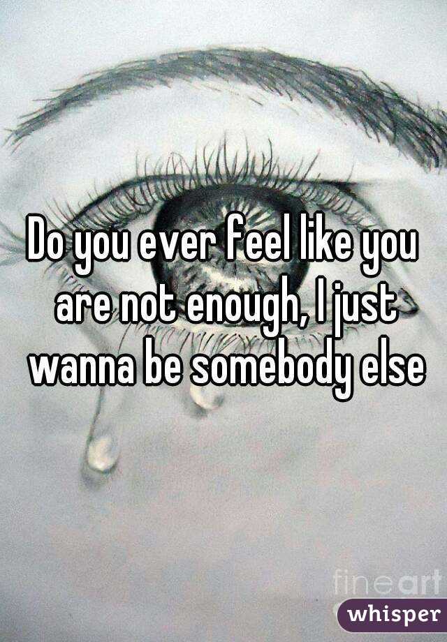Do you ever feel like you are not enough, I just wanna be somebody else