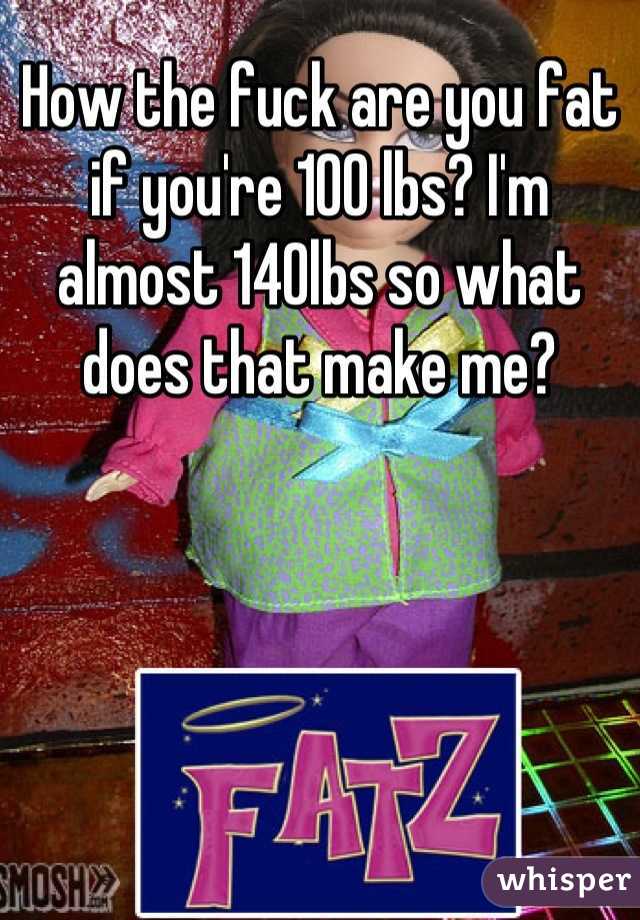 How the fuck are you fat if you're 100 lbs? I'm almost 140lbs so what does that make me?