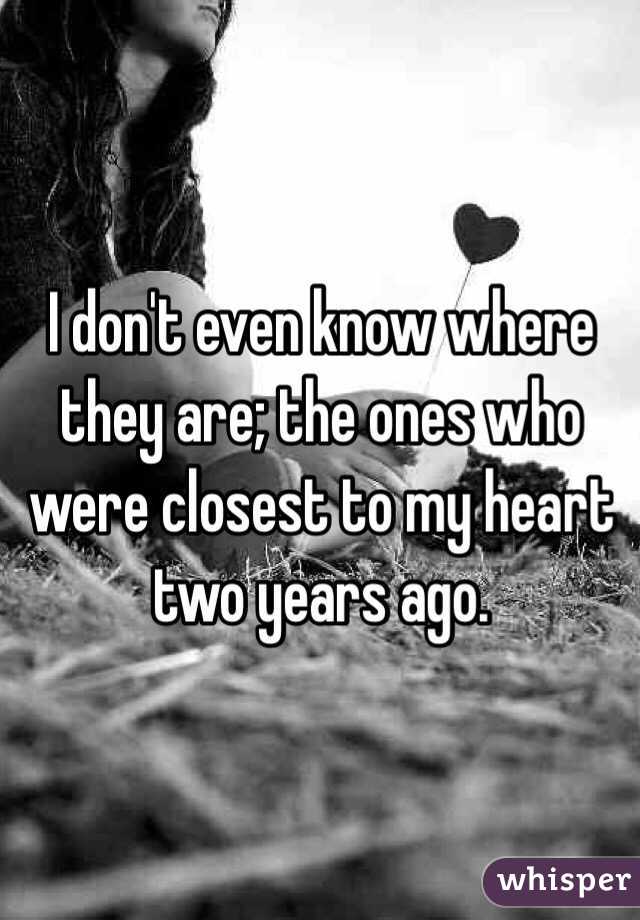 I don't even know where they are; the ones who were closest to my heart two years ago. 