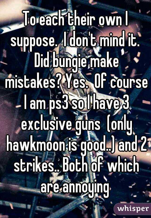 To each their own I suppose.  I don't mind it.  Did bungie make mistakes? Yes.  Of course I am ps3 so I have 3 exclusive guns  (only hawkmoon is good..) and 2 strikes.. Both of which are annoying 