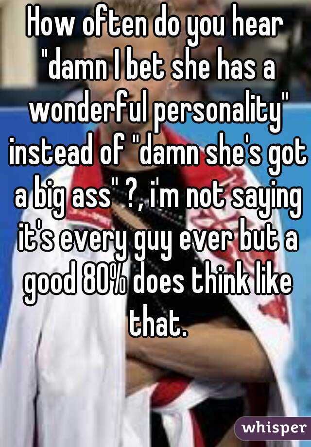 How often do you hear "damn I bet she has a wonderful personality" instead of "damn she's got a big ass" ?, i'm not saying it's every guy ever but a good 80% does think like that.