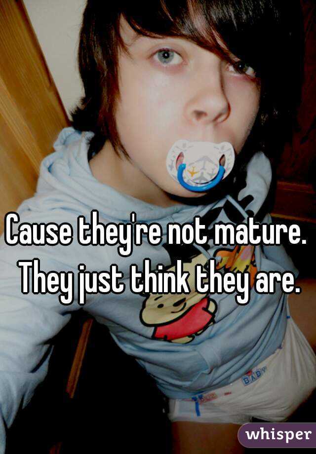 Cause they're not mature. They just think they are.
