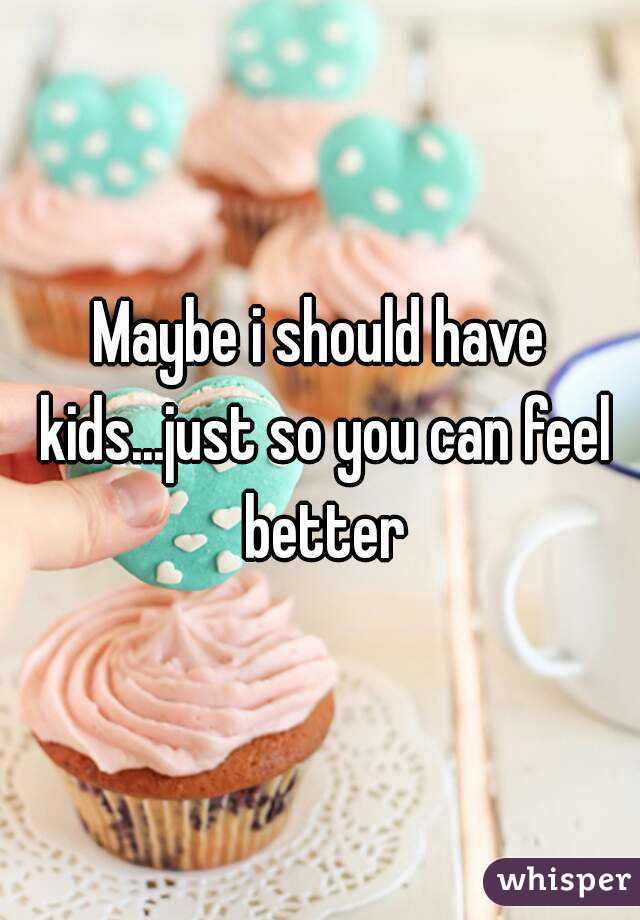 Maybe i should have kids...just so you can feel better