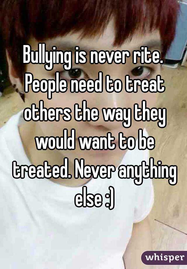 Bullying is never rite. People need to treat others the way they would want to be treated. Never anything else :)