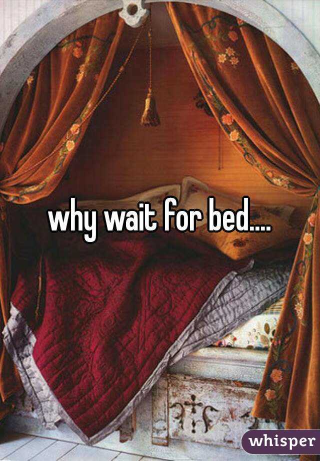 why wait for bed....