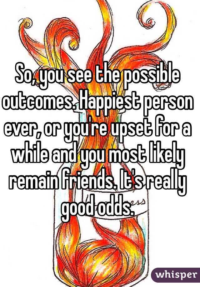 So, you see the possible outcomes. Happiest person ever, or you're upset for a while and you most likely remain friends. It's really good odds.