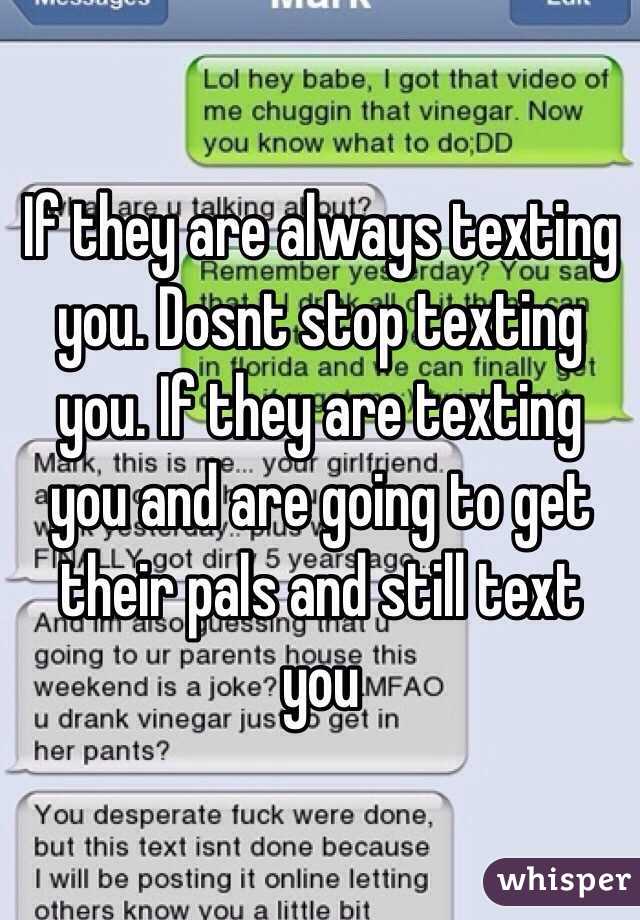 If they are always texting you. Dosnt stop texting you. If they are texting you and are going to get their pals and still text you