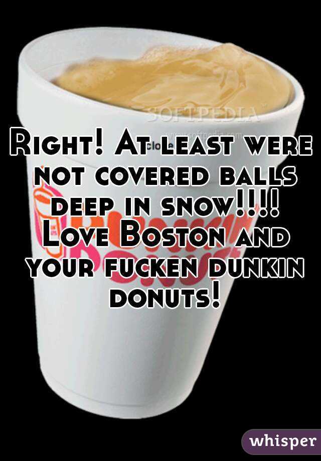 Right! At least were not covered balls deep in snow!!!! Love Boston and your fucken dunkin donuts!