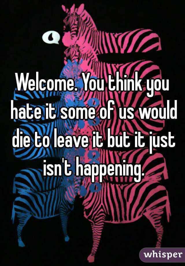 Welcome. You think you hate it some of us would die to leave it but it just isn't happening.