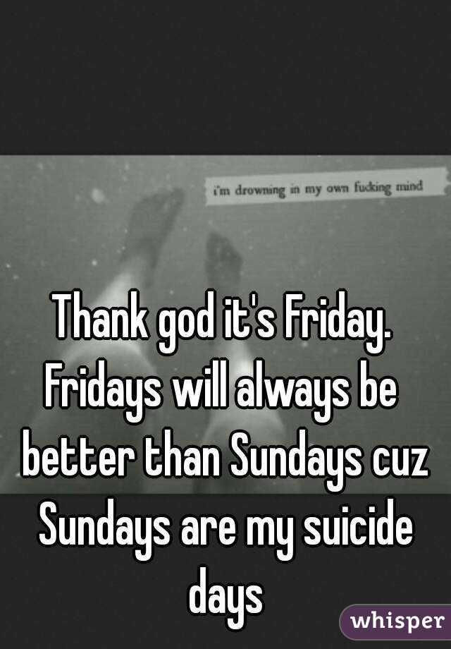 Thank god it's Friday.
Fridays will always be better than Sundays cuz Sundays are my suicide days