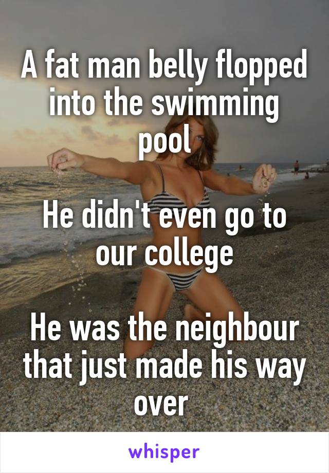 A fat man belly flopped into the swimming pool

He didn't even go to our college

He was the neighbour that just made his way over 