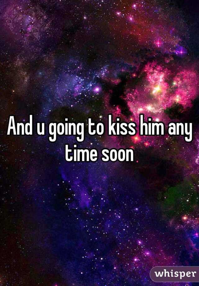And u going to kiss him any time soon