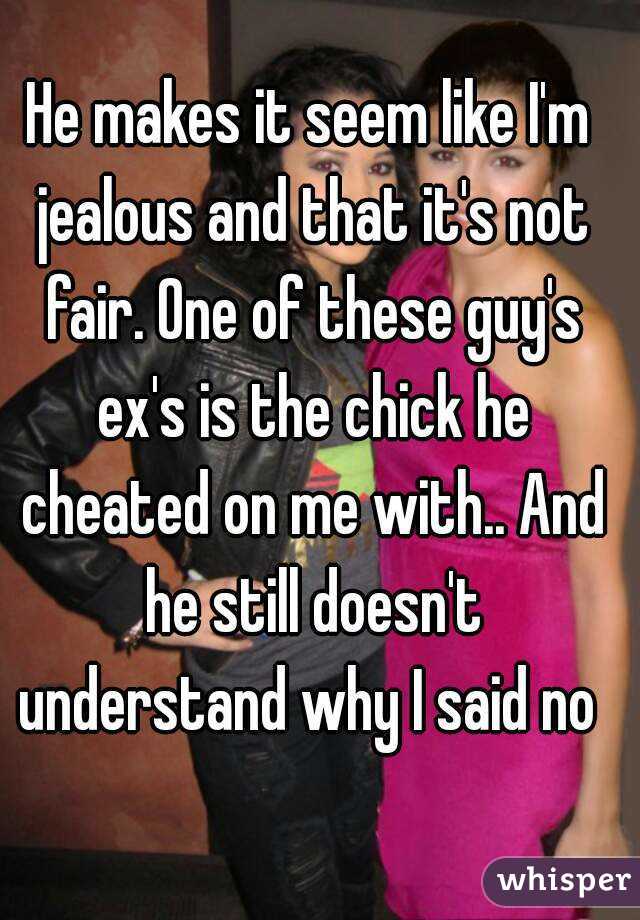 He makes it seem like I'm jealous and that it's not fair. One of these guy's ex's is the chick he cheated on me with.. And he still doesn't understand why I said no 