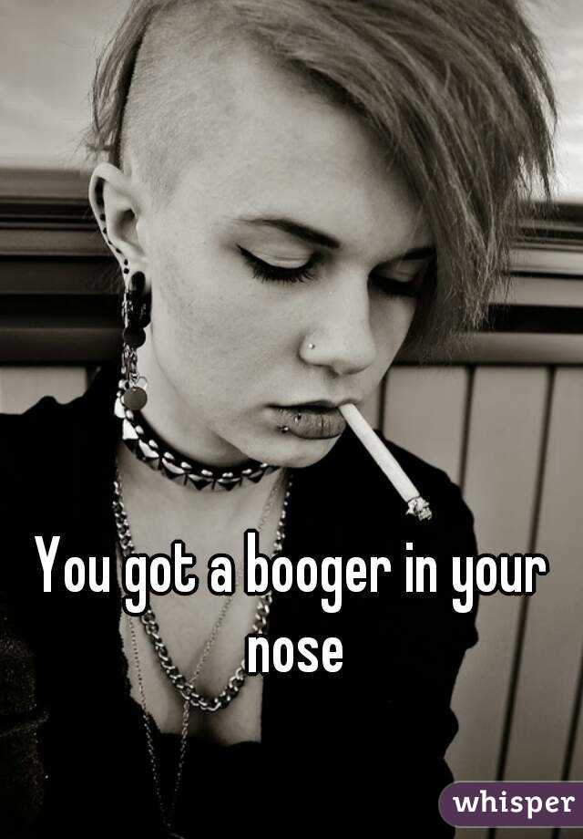 You got a booger in your nose