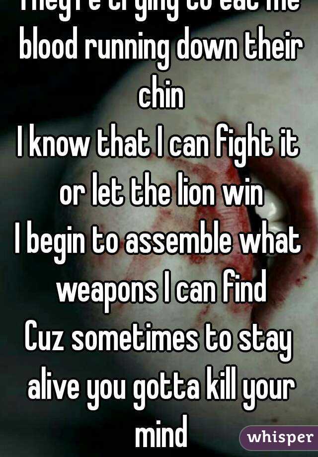 They're trying to eat me blood running down their chin
I know that I can fight it or let the lion win
I begin to assemble what weapons I can find
Cuz sometimes to stay alive you gotta kill your mind