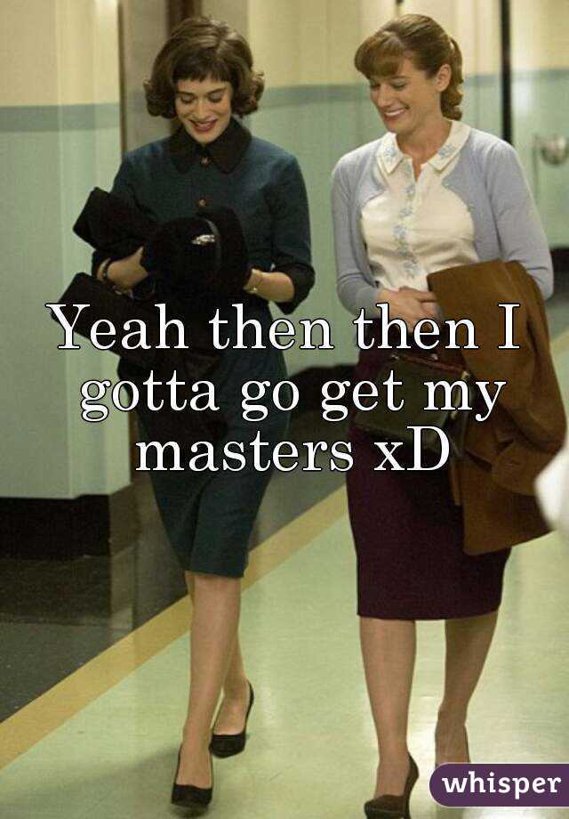 Yeah then then I gotta go get my masters xD