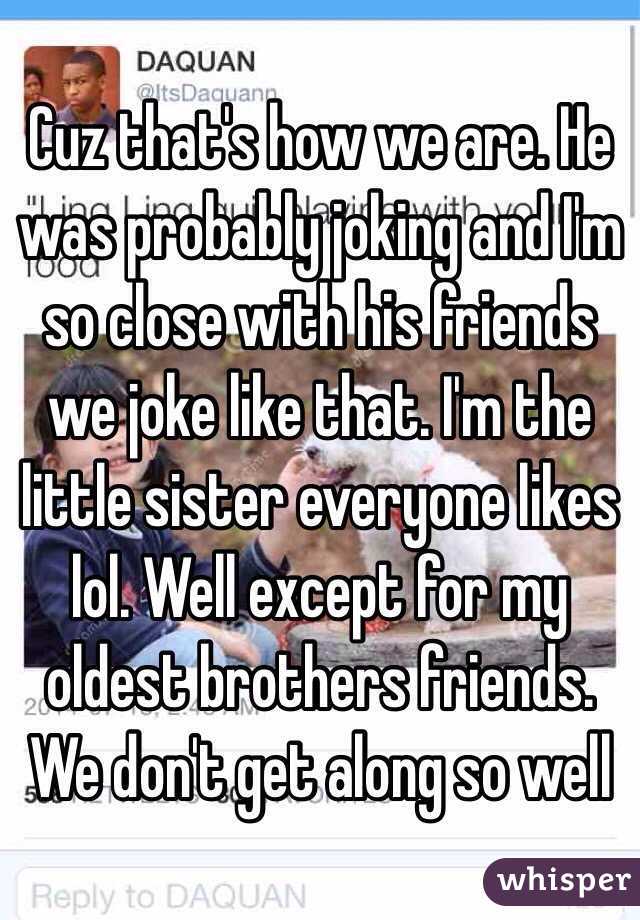 Cuz that's how we are. He was probably joking and I'm so close with his friends we joke like that. I'm the little sister everyone likes lol. Well except for my oldest brothers friends. We don't get along so well
