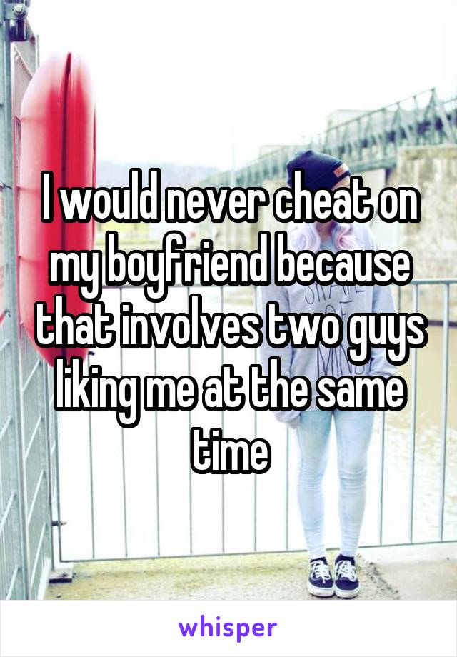 I would never cheat on my boyfriend because that involves two guys liking me at the same time