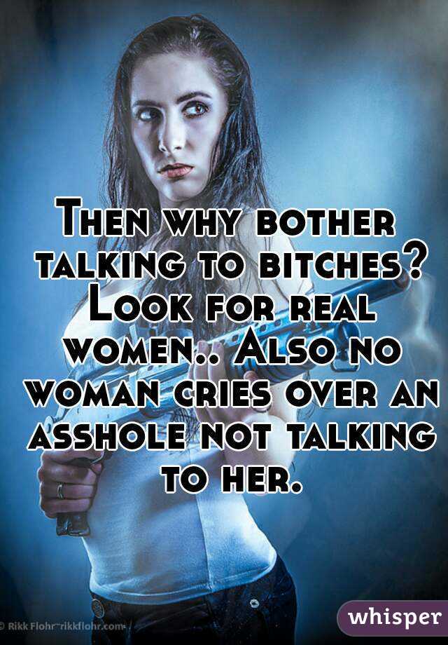 Then why bother talking to bitches? Look for real women.. Also no woman cries over an asshole not talking to her.