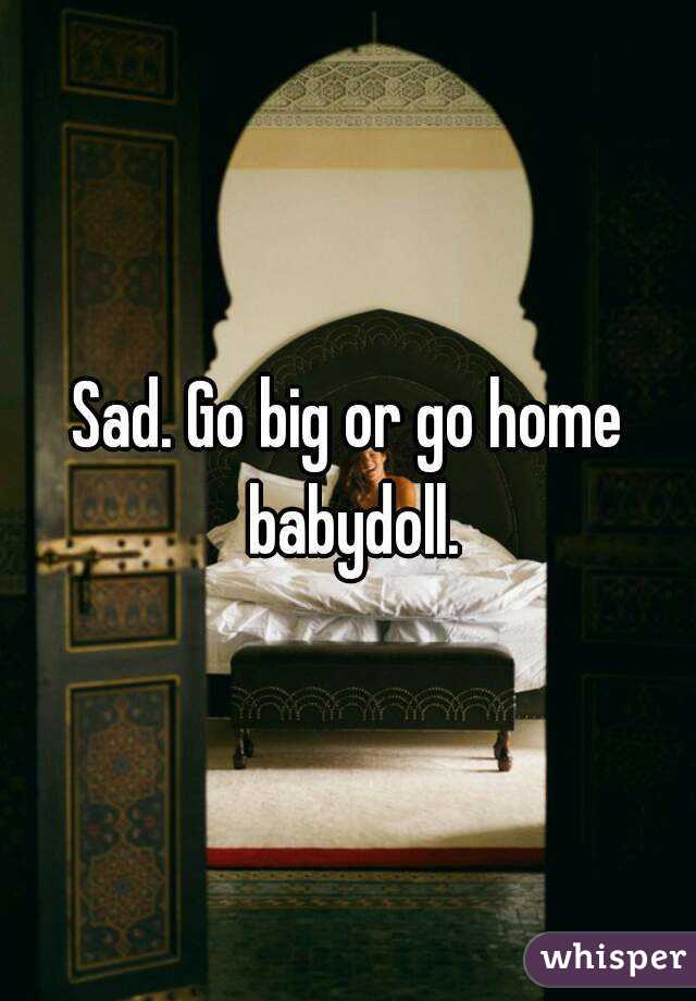 Sad. Go big or go home babydoll.