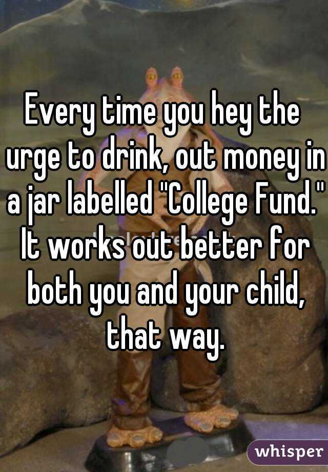 Every time you hey the urge to drink, out money in a jar labelled ''College Fund.'' It works out better for both you and your child, that way.