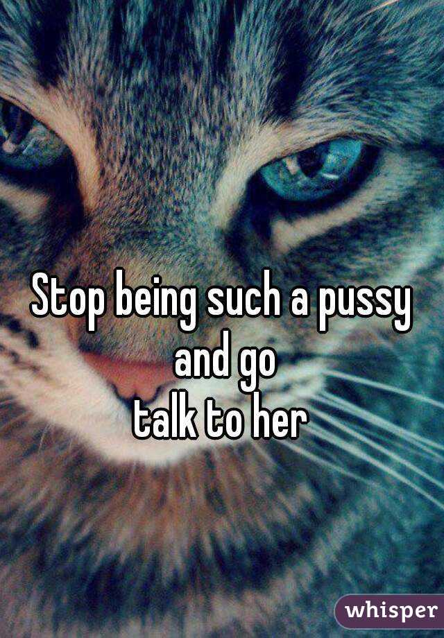 Stop being such a pussy and go
talk to her