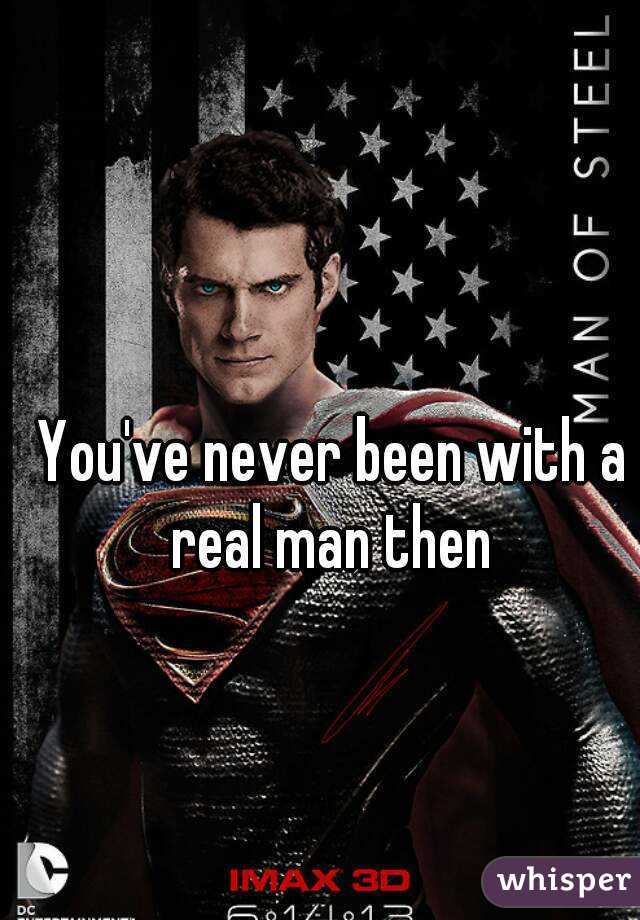 You've never been with a real man then 
