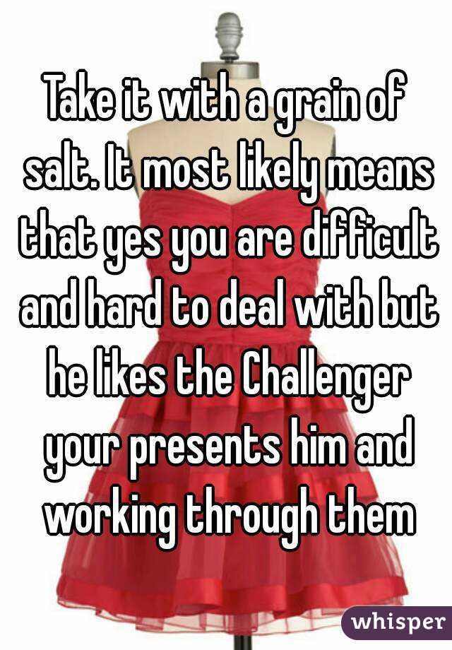 Take it with a grain of salt. It most likely means that yes you are difficult and hard to deal with but he likes the Challenger your presents him and working through them