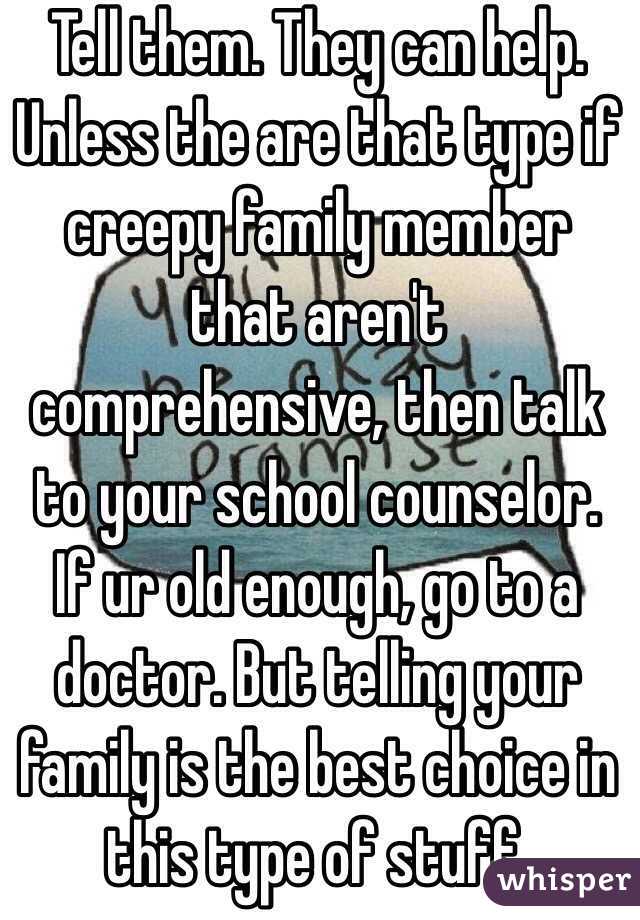 Tell them. They can help. Unless the are that type if creepy family member that aren't comprehensive, then talk to your school counselor. If ur old enough, go to a doctor. But telling your family is the best choice in this type of stuff. 