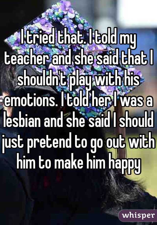 I tried that. I told my teacher and she said that I shouldn't play with his emotions. I told her I was a lesbian and she said I should just pretend to go out with him to make him happy