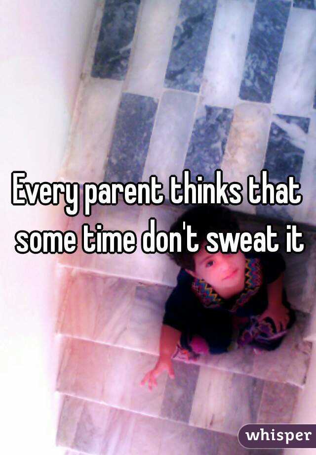Every parent thinks that some time don't sweat it